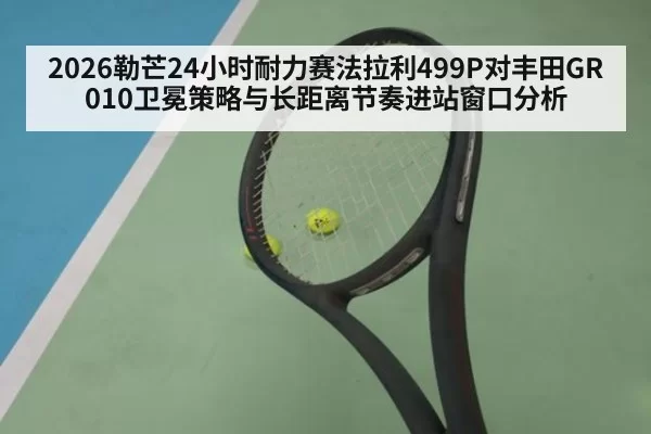 2026勒芒24小时耐力赛法拉利499P对丰田GR010卫冕策略与长距离节奏进站窗口分析